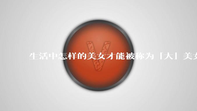 生活中怎样的美女才能被称为「大」美女？